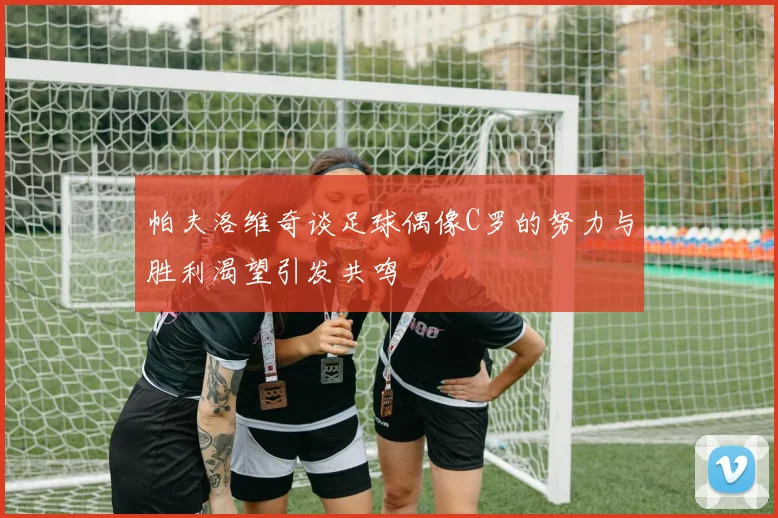 帕夫洛维奇谈足球偶像C罗的努力与胜利渴望引发共鸣