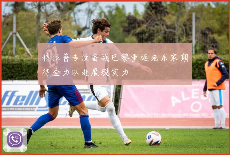特拉普专注备战巴黎重返老东家期待全力以赴展现实力