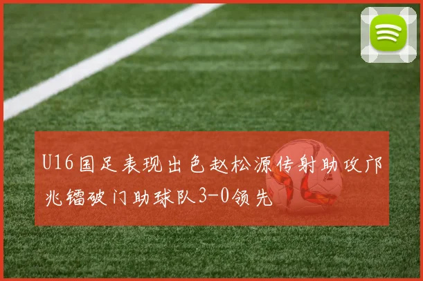 U16国足表现出色赵松源传射助攻邝兆镭破门助球队3-0领先