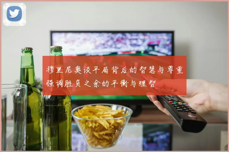 穆里尼奥谈平局背后的智慧与尊重强调胜负之余的平衡与理智