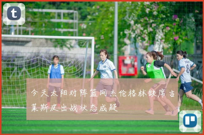 今天太阳对阵篮网杰伦格林缺席吉莱斯皮出战状态成疑