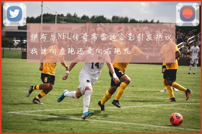 伊布与NFL传奇布雷迪合影引发热议我该向左跑还是向右跑呢