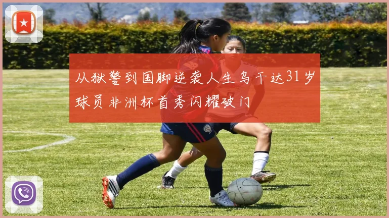 从狱警到国脚逆袭人生乌干达31岁球员非洲杯首秀闪耀破门