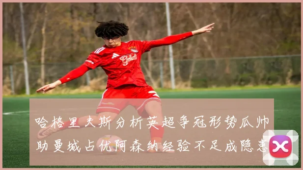 哈格里夫斯分析英超争冠形势瓜帅助曼城占优阿森纳经验不足成隐患