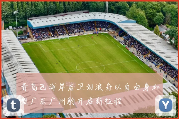 青岛西海岸后卫刘浪舟以自由身加盟广东广州豹开启新征程