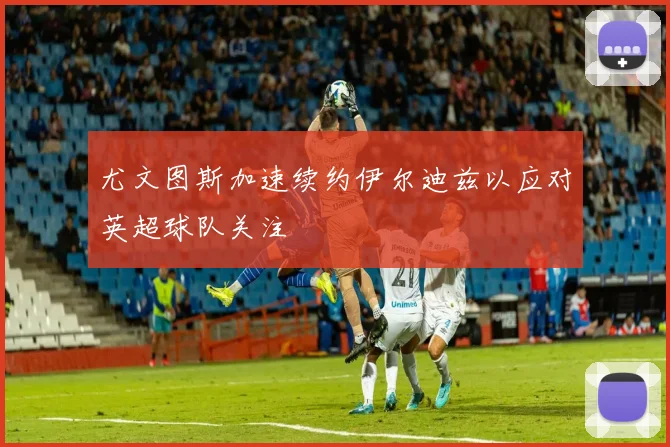 尤文图斯加速续约伊尔迪兹以应对英超球队关注
