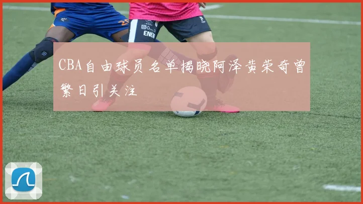 CBA自由球员名单揭晓阿泽黄荣奇曾繁日引关注
