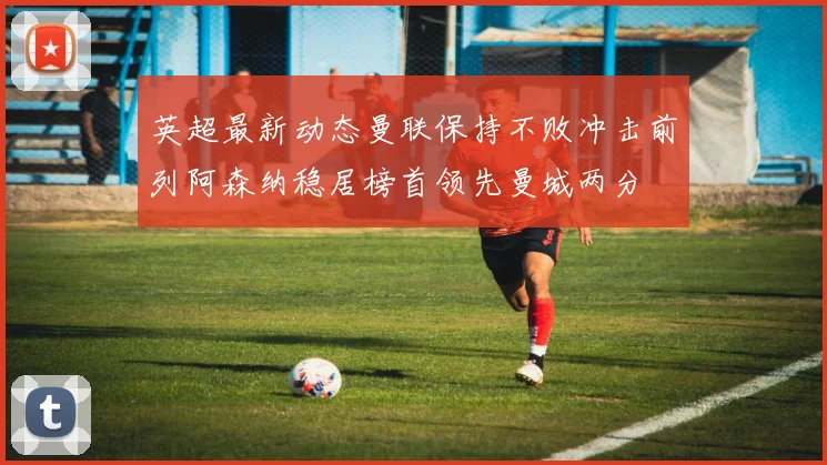 英超最新动态曼联保持不败冲击前列阿森纳稳居榜首领先曼城两分