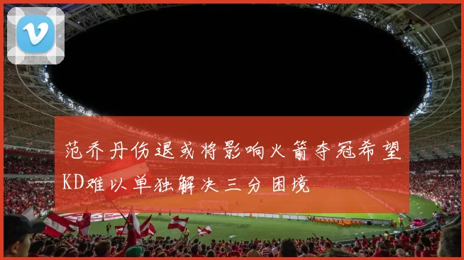 范乔丹伤退或将影响火箭夺冠希望KD难以单独解决三分困境