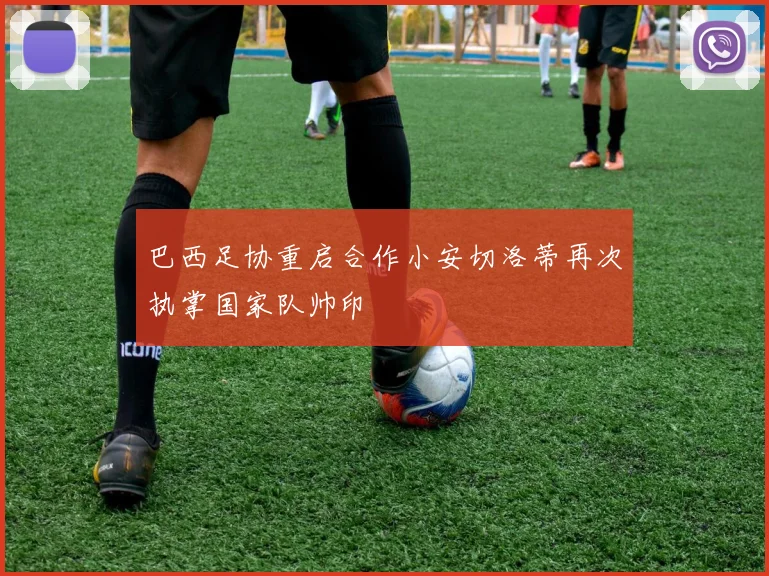 巴西足协重启合作小安切洛蒂再次执掌国家队帅印