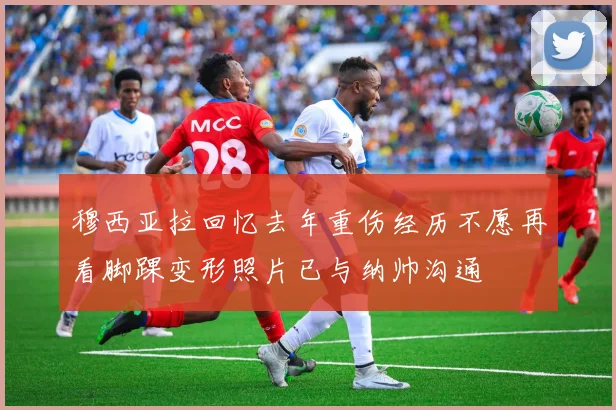 穆西亚拉回忆去年重伤经历不愿再看脚踝变形照片已与纳帅沟通