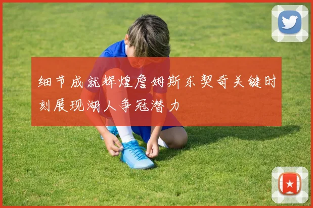 细节成就辉煌詹姆斯东契奇关键时刻展现湖人争冠潜力