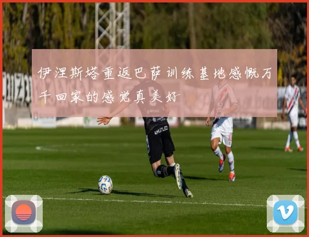 伊涅斯塔重返巴萨训练基地感慨万千回家的感觉真美好