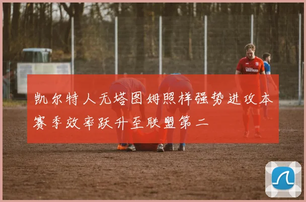 凯尔特人无塔图姆照样强势进攻本赛季效率跃升至联盟第二