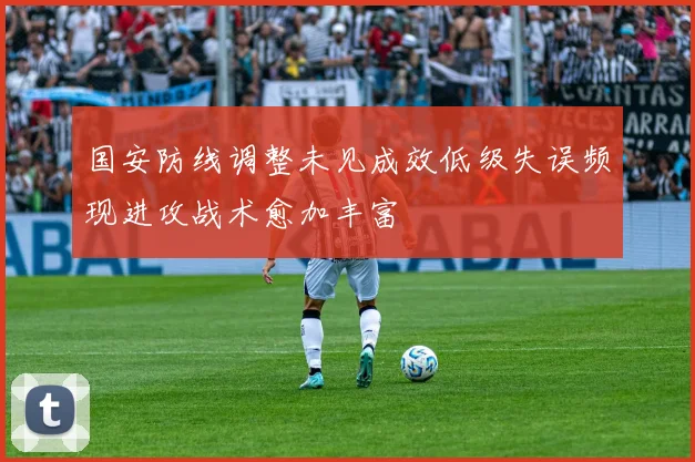 国安防线调整未见成效低级失误频现进攻战术愈加丰富