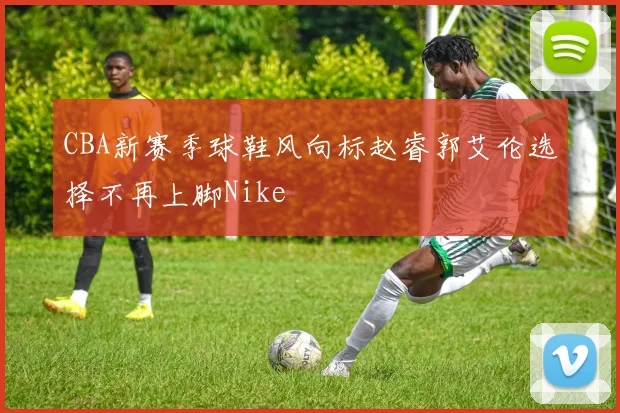 CBA新赛季球鞋风向标赵睿郭艾伦选择不再上脚Nike