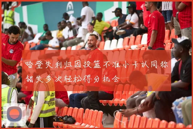 哈登失利归因投篮不准小卡认同称错失多次轻松得分机会