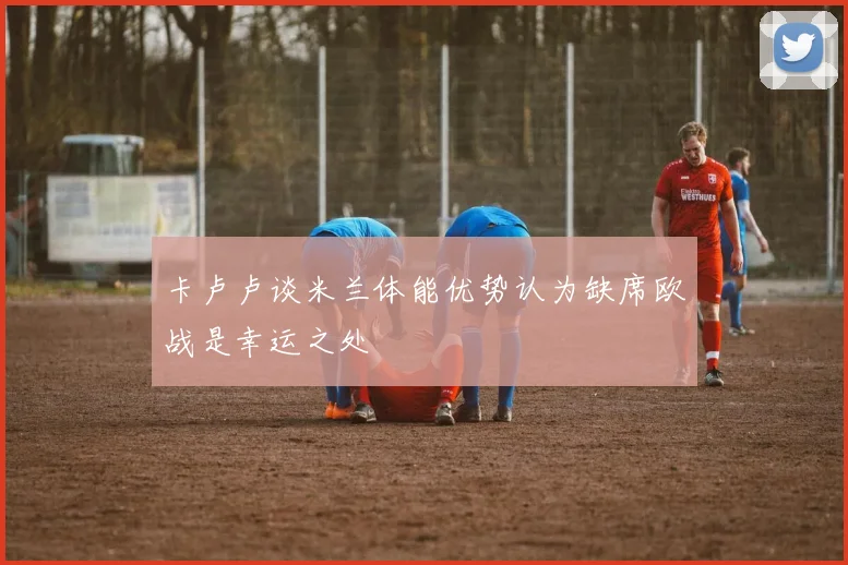 卡卢卢谈米兰体能优势认为缺席欧战是幸运之处