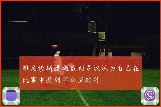 维尼修斯遭遇裁判争议认为自己在比赛中受到不公正对待