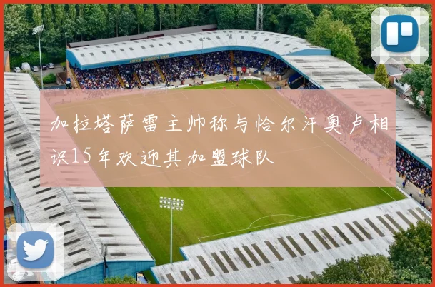 加拉塔萨雷主帅称与恰尔汗奥卢相识15年欢迎其加盟球队