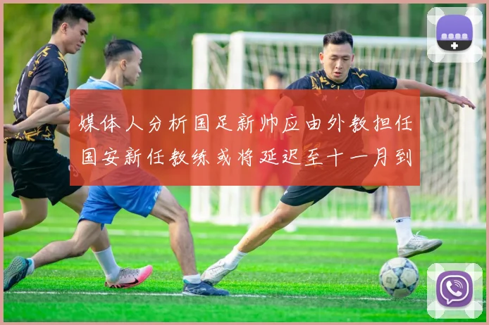 媒体人分析国足新帅应由外教担任国安新任教练或将延迟至十一月到位