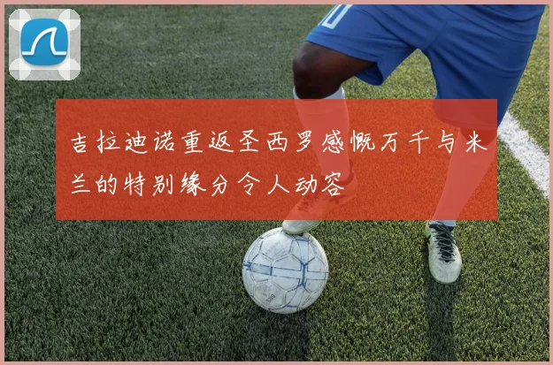 吉拉迪诺重返圣西罗感慨万千与米兰的特别缘分令人动容