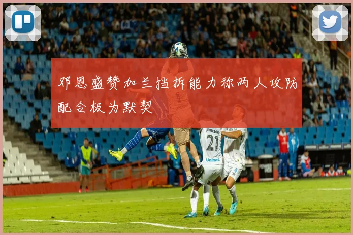 邓恩盛赞加兰挡拆能力称两人攻防配合极为默契