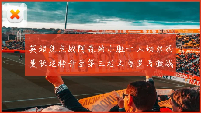 英超焦点战阿森纳小胜十人切尔西曼联逆转升至第三尤文与罗马激战平局