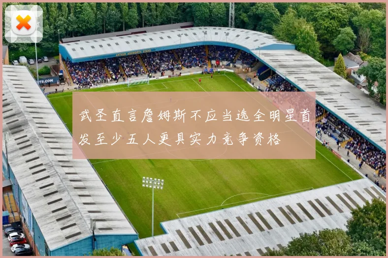 武圣直言詹姆斯不应当选全明星首发至少五人更具实力竞争资格