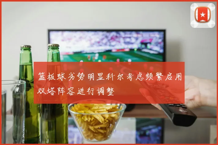篮板球劣势明显科尔考虑频繁启用双塔阵容进行调整