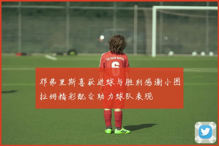 邓弗里斯喜获进球与胜利感谢小图拉姆精彩配合助力球队表现
