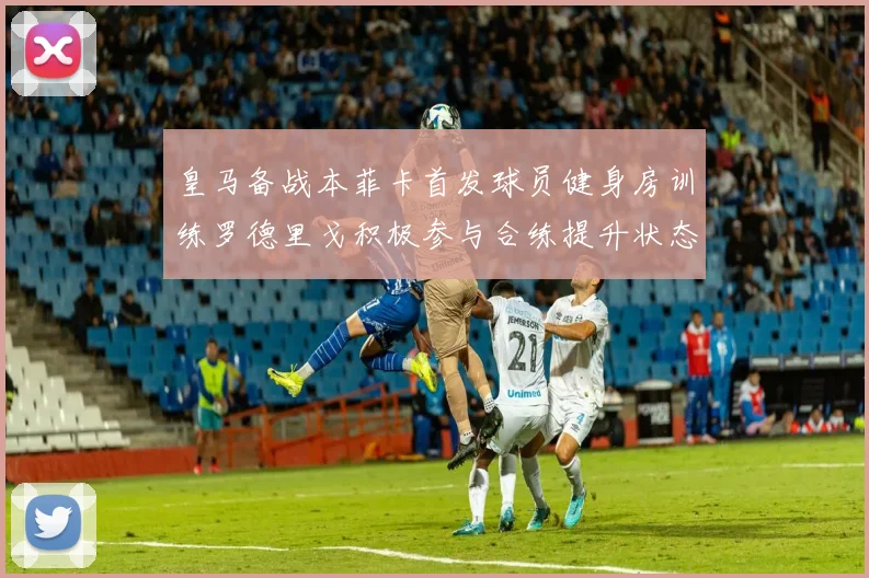 皇马备战本菲卡首发球员健身房训练罗德里戈积极参与合练提升状态