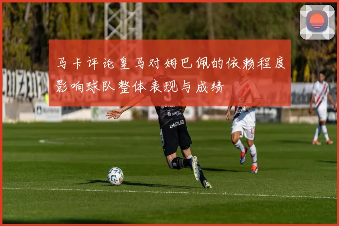马卡评论皇马对姆巴佩的依赖程度影响球队整体表现与成绩