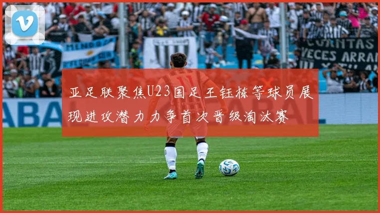 亚足联聚焦U23国足王钰栋等球员展现进攻潜力力争首次晋级淘汰赛
