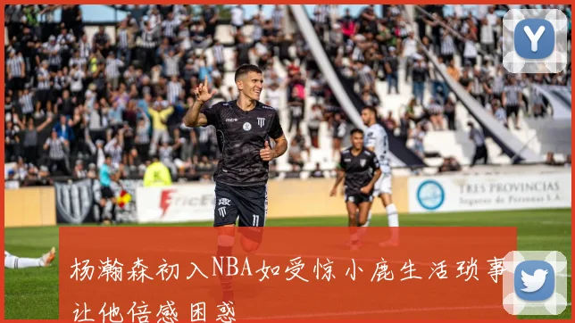 杨瀚森初入NBA如受惊小鹿生活琐事让他倍感困惑
