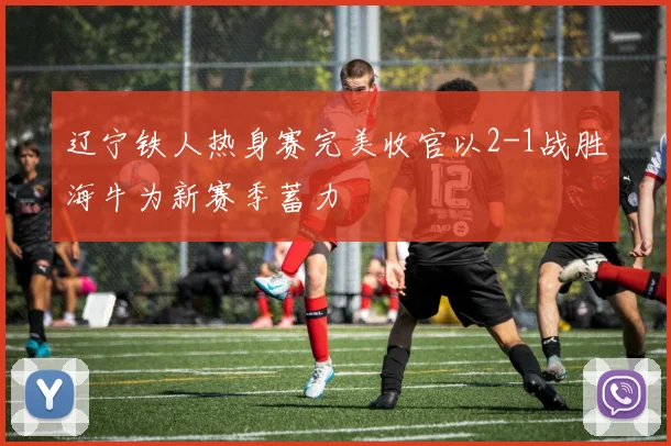 辽宁铁人热身赛完美收官以2-1战胜海牛为新赛季蓄力