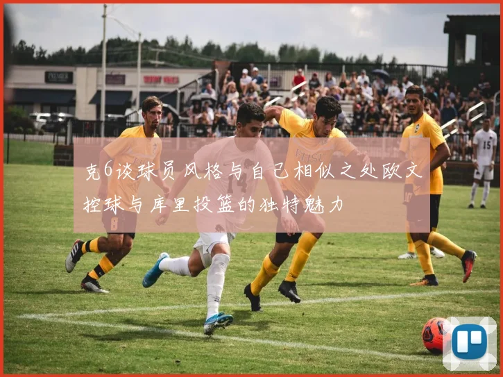克6谈球员风格与自己相似之处欧文控球与库里投篮的独特魅力