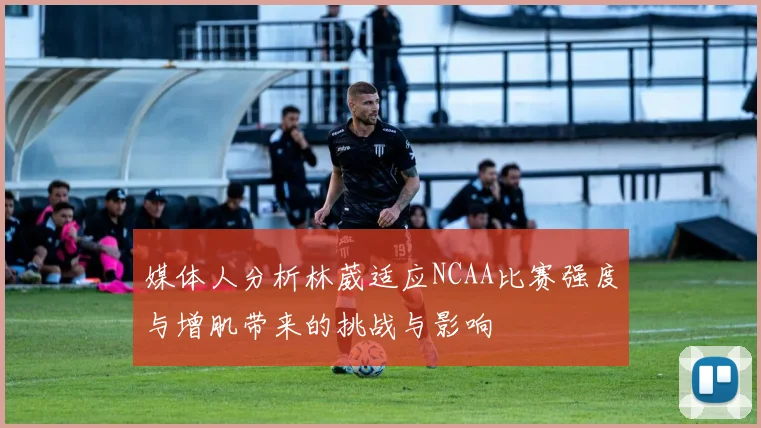 媒体人分析林葳适应NCAA比赛强度与增肌带来的挑战与影响